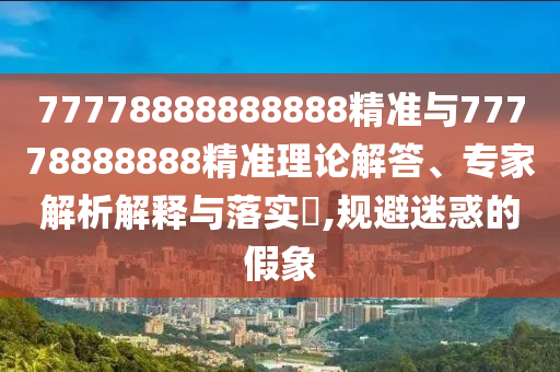 77778888888888精準與77778888888精準理論解答、專家解析解釋與落實?,規(guī)避迷惑的假象