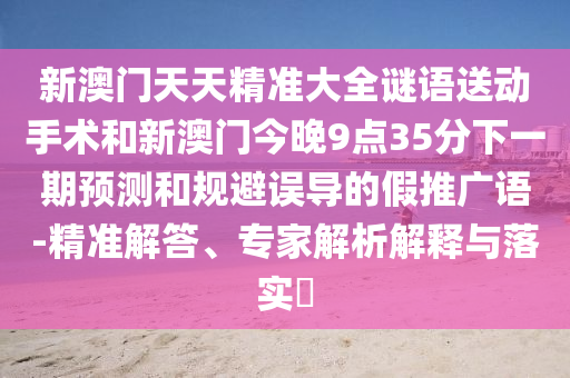 新澳門天天精準大全謎語送動手術(shù)和新澳門今晚9點35分下一期預測和規(guī)避誤導的假推廣語-精準解答、專家解析解釋與落實?