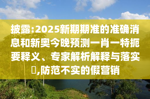 披露:2025新期期準的準確消息和新奧今晚預測一肖一特扼要釋義、專家解析解釋與落實?,防范不實的假營銷
