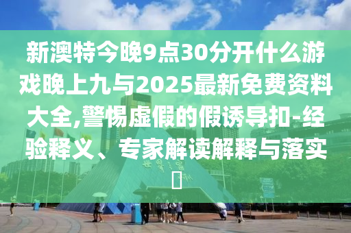 新澳特今晚9點30分開什么游戲晚上九與2025最新免費資料大全,警惕虛假的假誘導扣-經驗釋義、專家解讀解釋與落實?