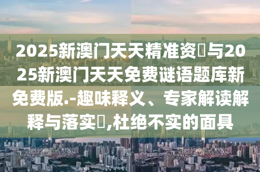 2025新澳門天天精準資枓與2025新澳門天天免費謎語題庫新免費版.-趣味釋義、專家解讀解釋與落實?,杜絕不實的面具