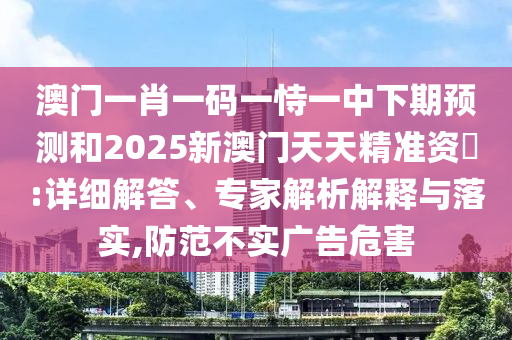 澳門一肖一碼一恃一中下期預測和2025新澳門天天精準資枓:詳細解答、專家解析解釋與落實,防范不實廣告危害