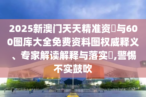 2025新澳門天天精準資枓與600圖庫大全免費資料圖權威釋義、專家解讀解釋與落實?,警惕不實鼓吹
