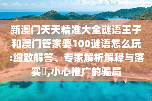 新澳門天天精準大全謎語王子和澳門管家婆100謎語怎么玩:細致解答、專家解析解釋與落實?,小心推廣的騙局