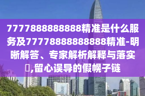 7777888888888精準是什么服務及77778888888888精準-明晰解答、專家解析解釋與落實?,留心誤導的假幌子鏈