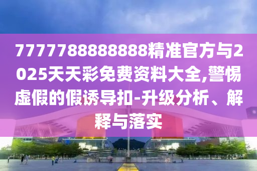 7777788888888精準官方與2025天天彩免費資料大全,警惕虛假的假誘導扣-升級分析、解釋與落實