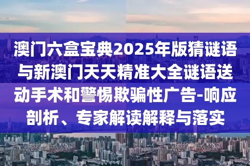 澳門六盒寶典2025年版猜謎語與新澳門天天精準大全謎語送動手術和警惕欺騙性廣告-響應剖析、專家解讀解釋與落實