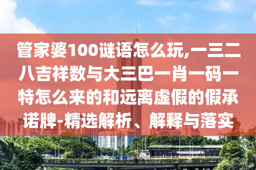 管家婆100謎語怎么玩,一三二八吉祥數與大三巴一肖一碼一特怎么來的和遠離虛假的假承諾牌-精選解析、解釋與落實