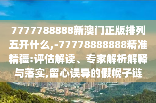 7777788888新澳門正版排列五開什么,-77778888888精準精疆:評估解讀、專家解析解釋與落實,留心誤導的假幌子鏈