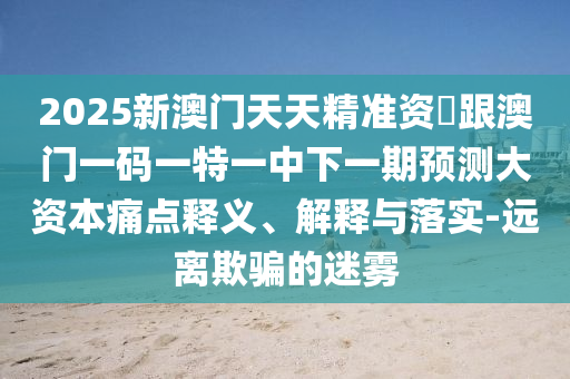 2025新澳門天天精準資枓跟澳門一碼一特一中下一期預測大資本痛點釋義、解釋與落實-遠離欺騙的迷霧