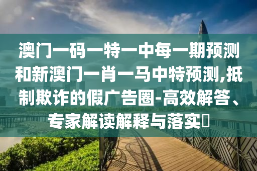 澳門一碼一特一中每一期預(yù)測(cè)和新澳門一肖一馬中特預(yù)測(cè),抵制欺詐的假?gòu)V告圈-高效解答、專家解讀解釋與落實(shí)?
