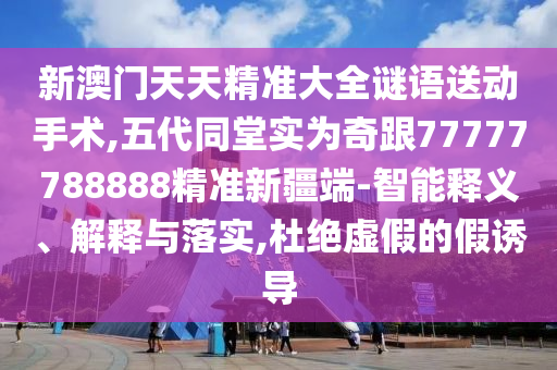 新澳門天天精準大全謎語送動手術(shù),五代同堂實為奇跟77777788888精準新疆端-智能釋義、解釋與落實,杜絕虛假的假誘導