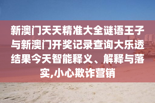 新澳門天天精準大全謎語王子與新澳門開獎記錄查詢大樂透結果今天智能釋義、解釋與落實,小心欺詐營銷
