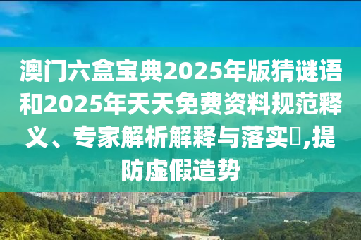 澳門六盒寶典2025年版猜謎語和2025年天天免費資料規范釋義、專家解析解釋與落實?,提防虛假造勢