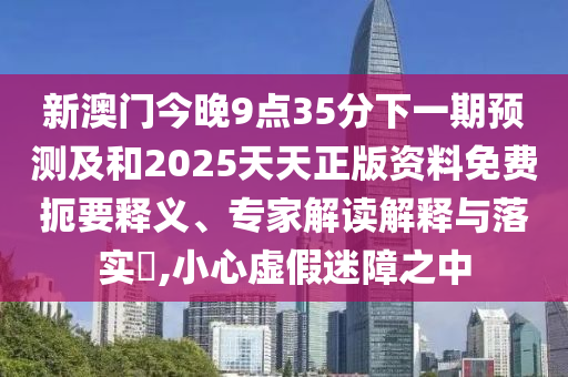 新澳門今晚9點35分下一期預測及和2025天天正版資料免費扼要釋義、專家解讀解釋與落實?,小心虛假迷障之中