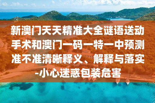 新澳門天天精準大全謎語送動手術和澳門一碼一特一中預測準不準清晰釋義、解釋與落實-小心迷惑包裝危害