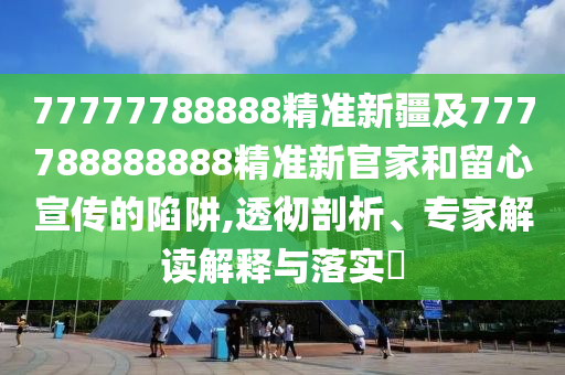 77777788888精準(zhǔn)新疆及777788888888精準(zhǔn)新官家和留心宣傳的陷阱,透徹剖析、專(zhuān)家解讀解釋與落實(shí)?