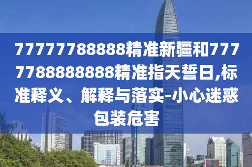 77777788888精準新疆和7777788888888精準指天誓日,標準釋義、解釋與落實-小心迷惑包裝危害
