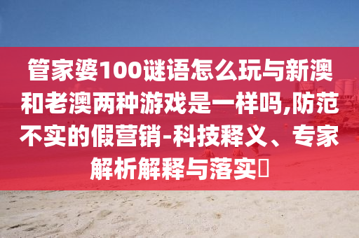 管家婆100謎語怎么玩與新澳和老澳兩種游戲是一樣嗎,防范不實的假營銷-科技釋義、專家解析解釋與落實?