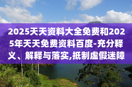 2025天天資料大全免費和2025年天天免費資料百度-充分釋義、解釋與落實,抵制虛假迷障
