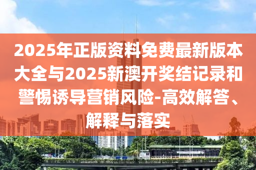 2025年正版資料免費最新版本大全與2025新澳開獎結記錄和警惕誘導營銷風險-高效解答、解釋與落實