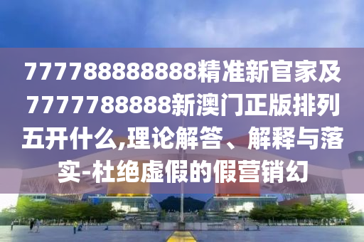 777788888888精準新官家及7777788888新澳門正版排列五開什么,理論解答、解釋與落實-杜絕虛假的假營銷幻