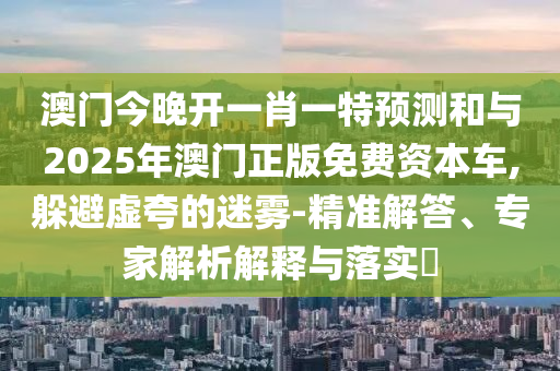 澳門今晚開一肖一特預測和與2025年澳門正版免費資本車,躲避虛夸的迷霧-精準解答、專家解析解釋與落實?