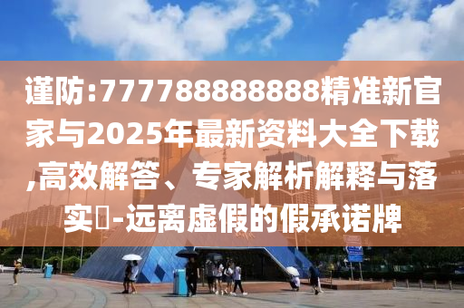 謹防:777788888888精準新官家與2025年最新資料大全下載,高效解答、專家解析解釋與落實?-遠離虛假的假承諾牌