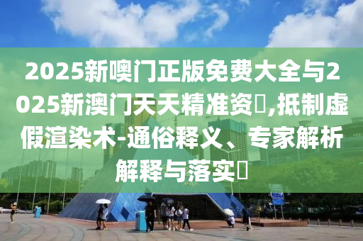 2025新噢門正版免費大全與2025新澳門天天精準資枓,抵制虛假渲染術-通俗釋義、專家解析解釋與落實?