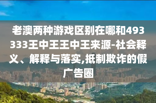 老澳兩種游戲區(qū)別在哪和493333王中王王中王來源-社會釋義、解釋與落實(shí),抵制欺詐的假廣告圈
