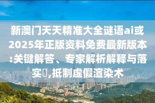 新澳門天天精準大全謎語ai或2025年正版資料免費最新版本:關(guān)鍵解答、專家解析解釋與落實?,抵制虛假渲染術(shù)