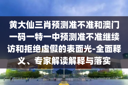 黃大仙三肖預測準不準和澳門一碼一特一中預測準不準繼續訪和拒絕虛假的表面光-全面釋義、專家解讀解釋與落實