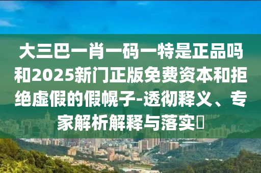 大三巴一肖一碼一特是正品嗎和2025新門正版免費資本和拒絕虛假的假幌子-透徹釋義、專家解析解釋與落實?