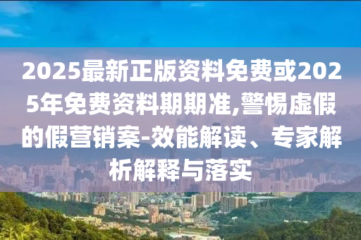 2025最新正版資料免費或2025年免費資料期期準,警惕虛假的假營銷案-效能解讀、專家解析解釋與落實
