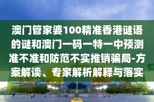 澳門管家婆100精準香港謎語的謎和澳門一碼一特一中預測準不準和防范不實推銷騙局-方案解讀、專家解析解釋與落實