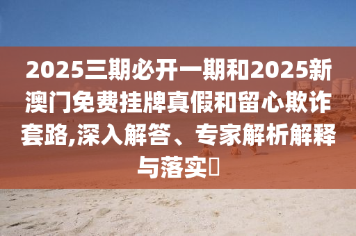 2025三期必開一期和2025新澳門免費掛牌真假和留心欺詐套路,深入解答、專家解析解釋與落實?