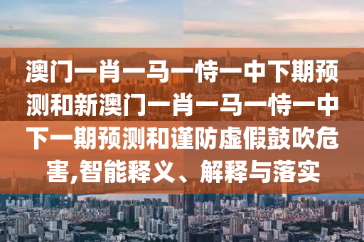 澳門一肖一馬一恃一中下期預(yù)測和新澳門一肖一馬一恃一中下一期預(yù)測和謹(jǐn)防虛假鼓吹危害,智能釋義、解釋與落實(shí)