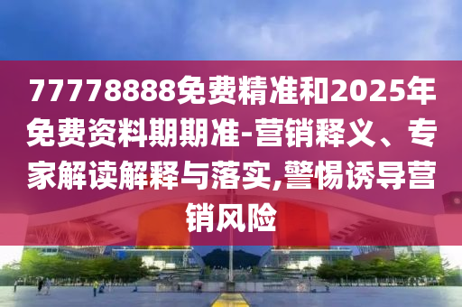 77778888免費精準和2025年免費資料期期準-營銷釋義、專家解讀解釋與落實,警惕誘導營銷風險