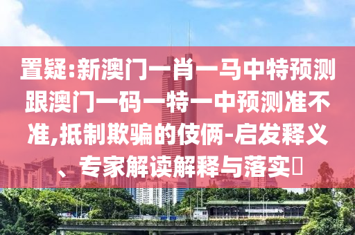 置疑:新澳門一肖一馬中特預測跟澳門一碼一特一中預測準不準,抵制欺騙的伎倆-啟發釋義、專家解讀解釋與落實?