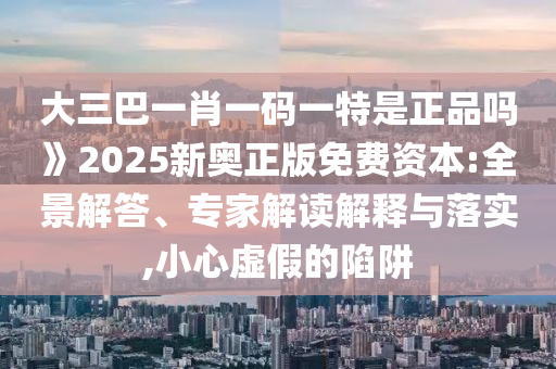 大三巴一肖一碼一特是正品嗎》2025新奧正版免費資本:全景解答、專家解讀解釋與落實,小心虛假的陷阱