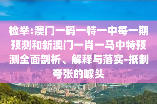 檢舉:澳門一碼一特一中每一期預(yù)測(cè)和新澳門一肖一馬中特預(yù)測(cè)全面剖析、解釋與落實(shí)-抵制夸張的噱頭