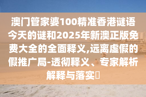 澳門管家婆100精準香港謎語今天的謎和2025年新澳正版免費大全的全面釋義,遠離虛假的假推廣局-透徹釋義、專家解析解釋與落實?