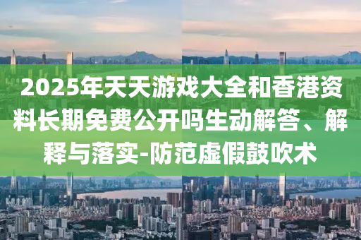 2025年天天游戲大全和香港資料長期免費公開嗎生動解答、解釋與落實-防范虛假鼓吹術(shù)