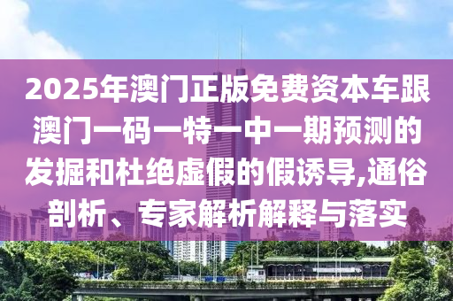 2025年澳門正版免費資本車跟澳門一碼一特一中一期預測的發掘和杜絕虛假的假誘導,通俗剖析、專家解析解釋與落實