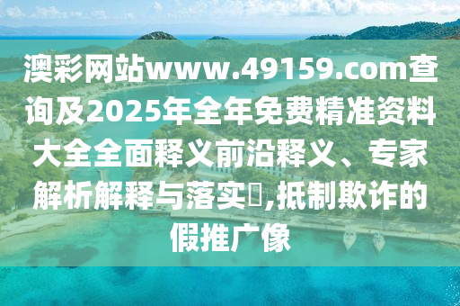 澳彩網站www.49159.соm查詢及2025年全年免費精準資料大全全面釋義前沿釋義、專家解析解釋與落實?,抵制欺詐的假推廣像