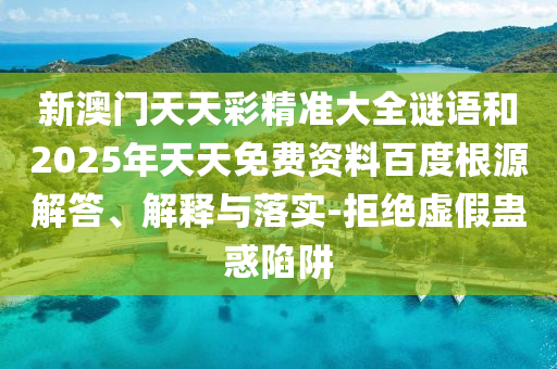 新澳門天天彩精準(zhǔn)大全謎語和2025年天天免費資料百度根源解答、解釋與落實-拒絕虛假蠱惑陷阱