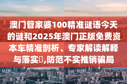 澳門管家婆100精準謎語今天的謎和2025年澳門正版免費資本車精準剖析、專家解讀解釋與落實?,防范不實推銷騙局