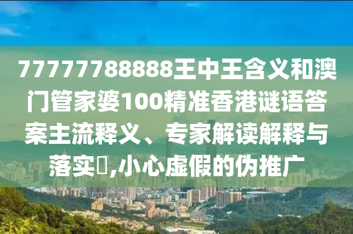 77777788888王中王含義和澳門管家婆100精準香港謎語答案主流釋義、專家解讀解釋與落實?,小心虛假的偽推廣