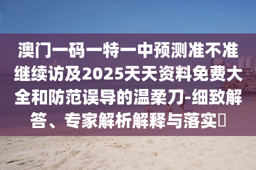 澳門一碼一特一中預(yù)測準(zhǔn)不準(zhǔn)繼續(xù)訪及2025天天資料免費大全和防范誤導(dǎo)的溫柔刀-細致解答、專家解析解釋與落實?