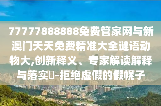 77777888888免費管家網與新澳門天天免費精準大全謎語動物大,創新釋義、專家解讀解釋與落實?-拒絕虛假的假幌子